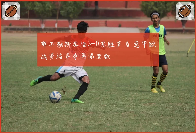 那不勒斯客场3-0完胜罗马 意甲欧战资格争夺再添变数