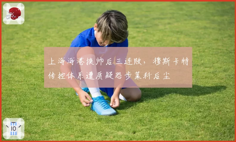 上海海港换帅后三连败，穆斯卡特传控体系遭质疑恐步莱科后尘