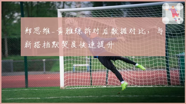 郑思维_黄雅琼拆对后数据对比，与新搭档默契度快速提升