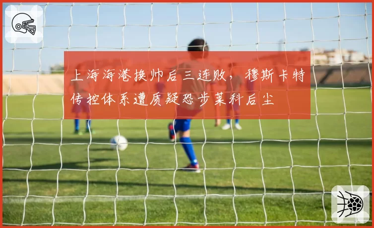 上海海港换帅后三连败，穆斯卡特传控体系遭质疑恐步莱科后尘