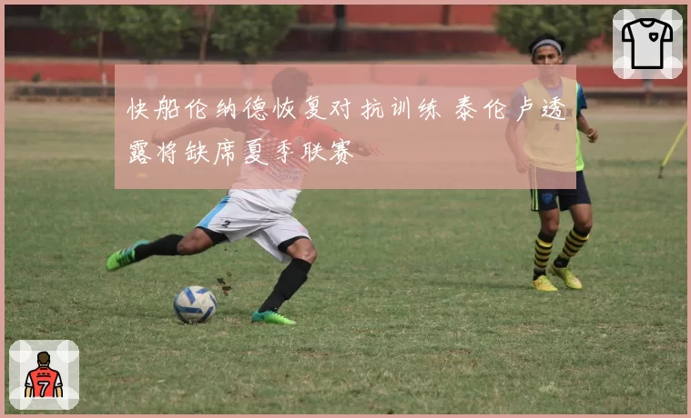 快船伦纳德恢复对抗训练 泰伦卢透露将缺席夏季联赛