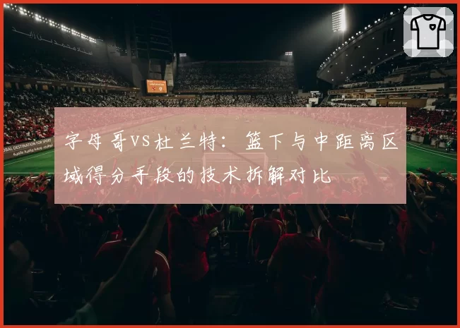 字母哥vs杜兰特：篮下与中距离区域得分手段的技术拆解对比